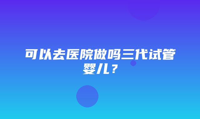 可以去医院做吗三代试管婴儿？