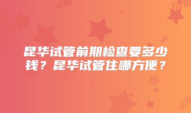 昆华试管前期检查要多少钱？昆华试管住哪方便？