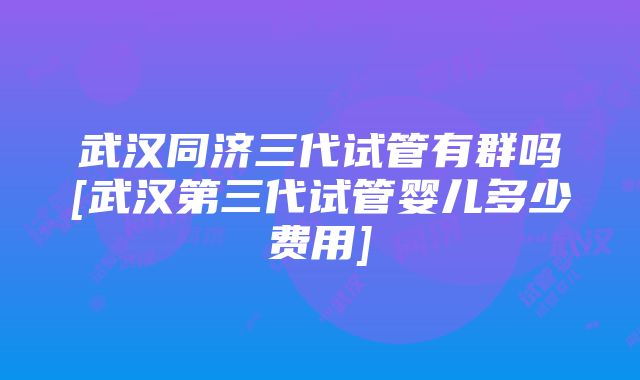 武汉同济三代试管有群吗[武汉第三代试管婴儿多少费用]