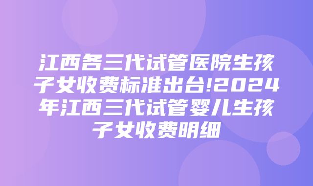 江西各三代试管医院生孩子女收费标准出台!2024年江西三代试管婴儿生孩子女收费明细