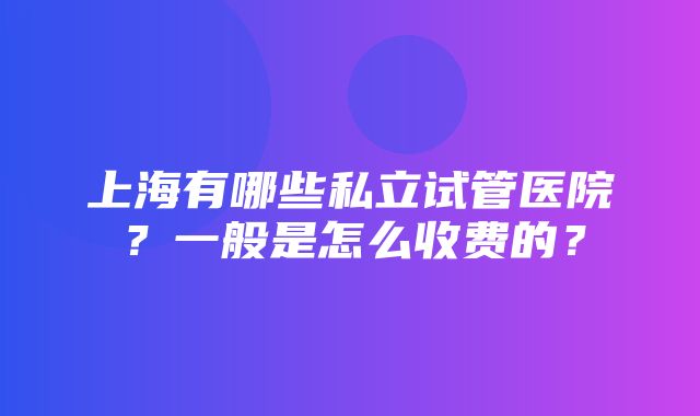 上海有哪些私立试管医院？一般是怎么收费的？