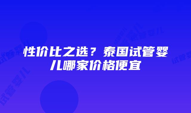 性价比之选？泰国试管婴儿哪家价格便宜