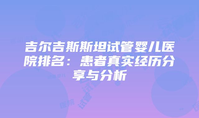 吉尔吉斯斯坦试管婴儿医院排名：患者真实经历分享与分析