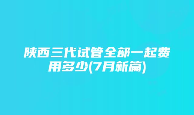 陕西三代试管全部一起费用多少(7月新篇)