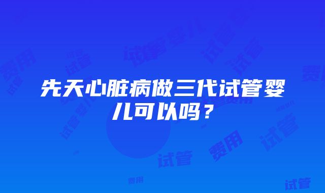 先天心脏病做三代试管婴儿可以吗？