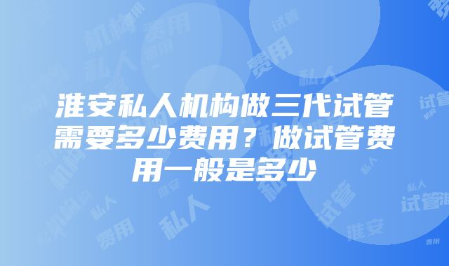 淮安私人机构做三代试管需要多少费用？做试管费用一般是多少