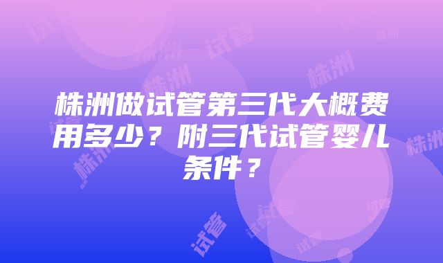 株洲做试管第三代大概费用多少？附三代试管婴儿条件？