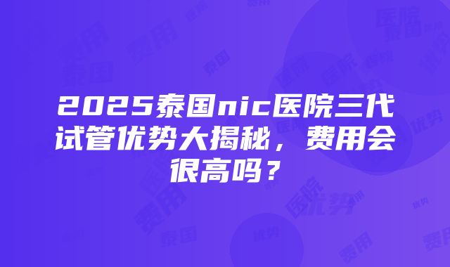 2025泰国nic医院三代试管优势大揭秘，费用会很高吗？