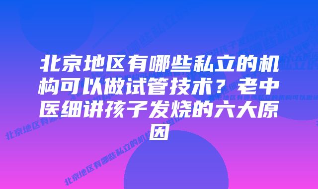 北京地区有哪些私立的机构可以做试管技术？老中医细讲孩子发烧的六大原因