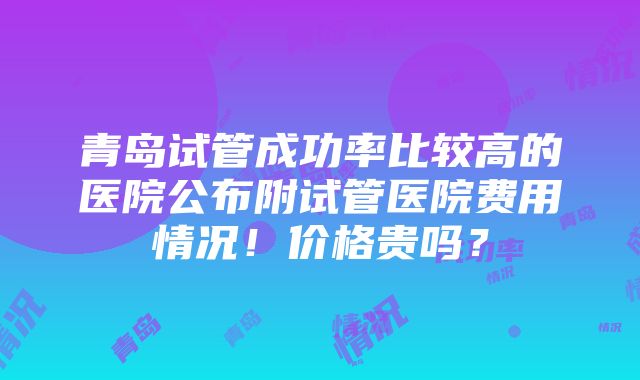 青岛试管成功率比较高的医院公布附试管医院费用情况！价格贵吗？