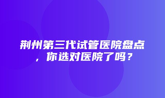 荆州第三代试管医院盘点，你选对医院了吗？