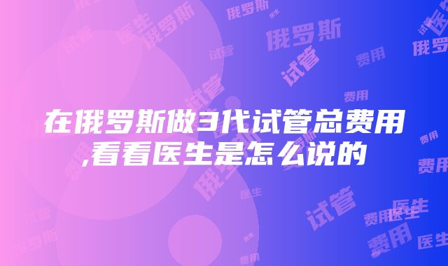 在俄罗斯做3代试管总费用,看看医生是怎么说的