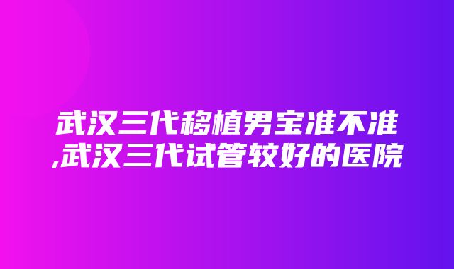 武汉三代移植男宝准不准,武汉三代试管较好的医院