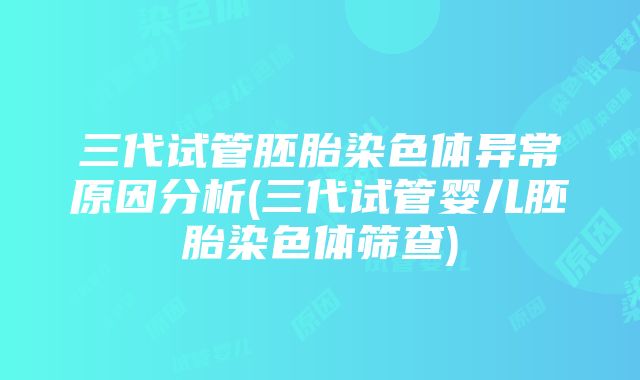 三代试管胚胎染色体异常原因分析(三代试管婴儿胚胎染色体筛查)