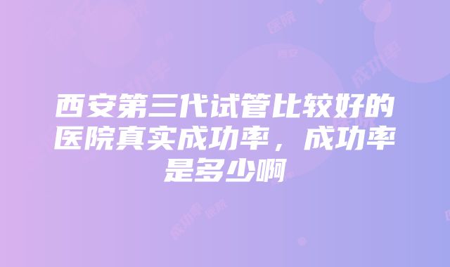 西安第三代试管比较好的医院真实成功率，成功率是多少啊