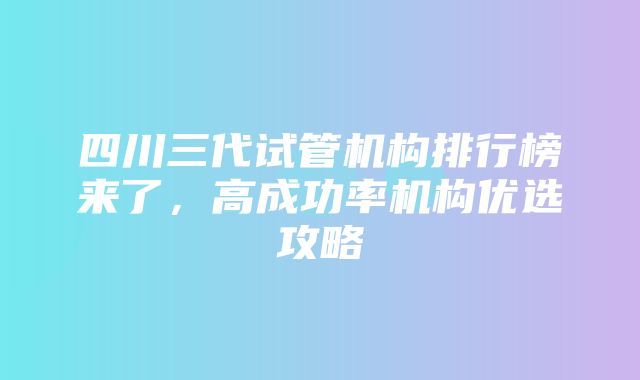 四川三代试管机构排行榜来了，高成功率机构优选攻略