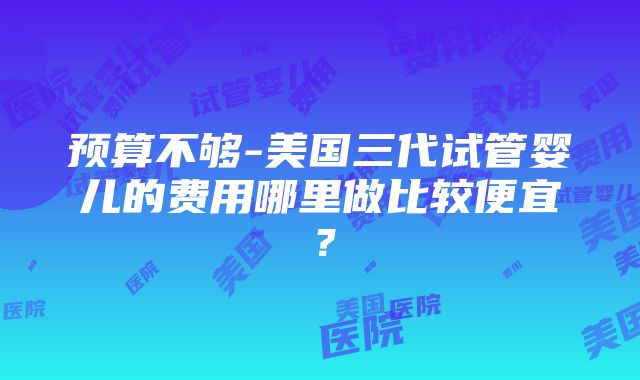 预算不够-美国三代试管婴儿的费用哪里做比较便宜？