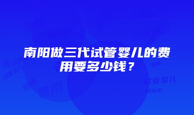 南阳做三代试管婴儿的费用要多少钱？