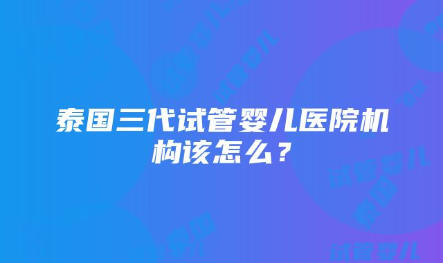 泰国三代试管婴儿医院机构该怎么？