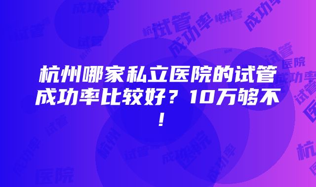 杭州哪家私立医院的试管成功率比较好？10万够不！