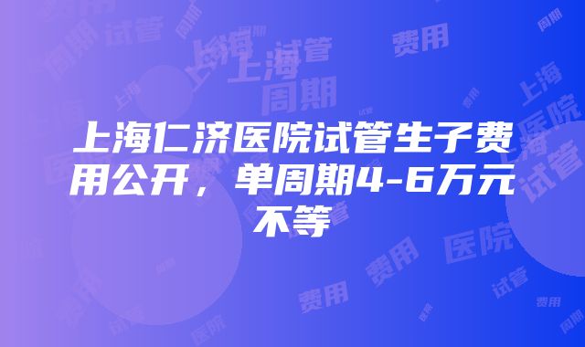 上海仁济医院试管生子费用公开，单周期4-6万元不等