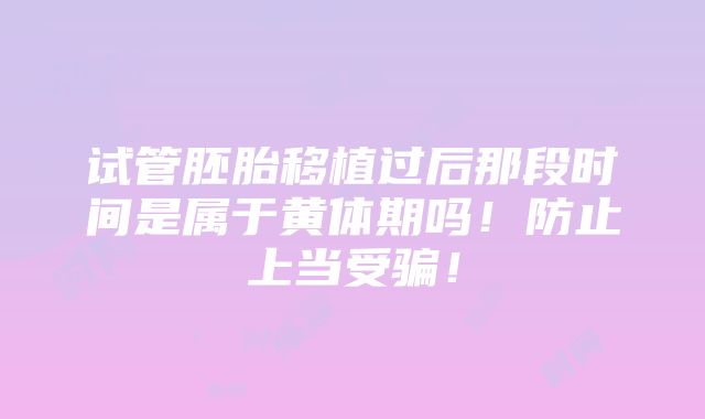 试管胚胎移植过后那段时间是属于黄体期吗！防止上当受骗！