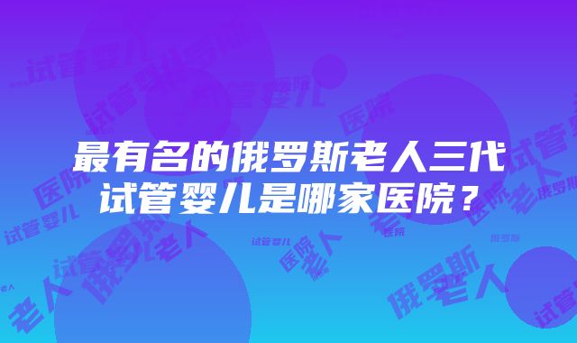 最有名的俄罗斯老人三代试管婴儿是哪家医院？