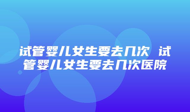 试管婴儿女生要去几次 试管婴儿女生要去几次医院