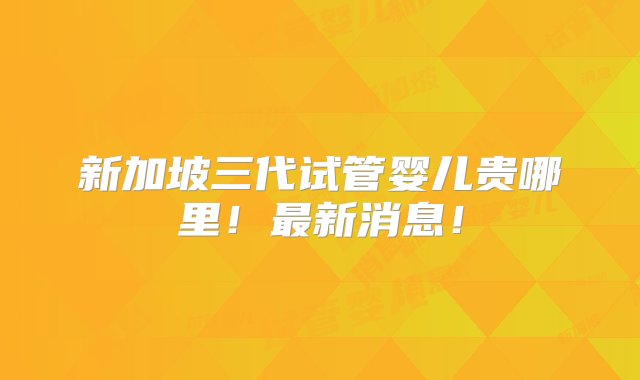 新加坡三代试管婴儿贵哪里！最新消息！