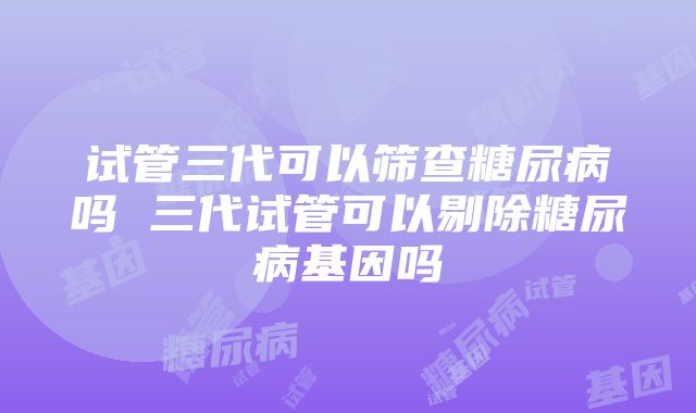 试管三代可以筛查糖尿病吗 三代试管可以剔除糖尿病基因吗