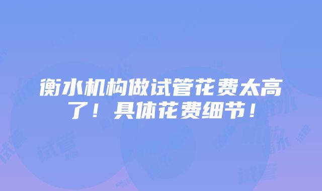 衡水机构做试管花费太高了！具体花费细节！