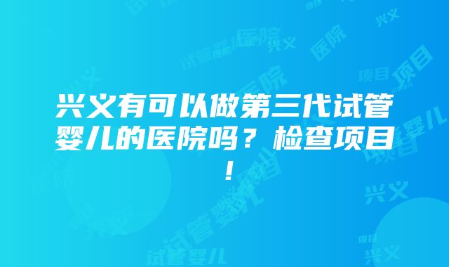 兴义有可以做第三代试管婴儿的医院吗？检查项目！