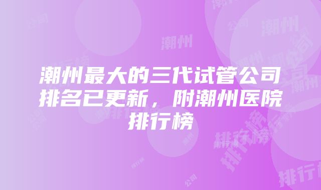 潮州最大的三代试管公司排名已更新，附潮州医院排行榜