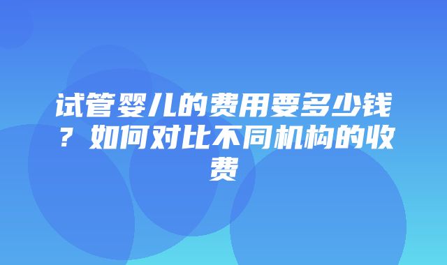 试管婴儿的费用要多少钱？如何对比不同机构的收费