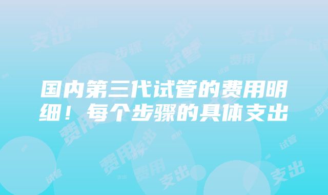 国内第三代试管的费用明细！每个步骤的具体支出