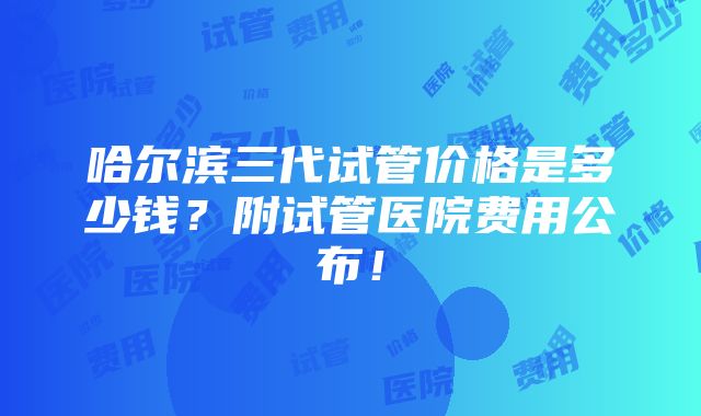 哈尔滨三代试管价格是多少钱？附试管医院费用公布！