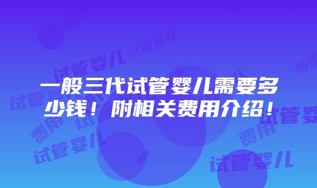 一般三代试管婴儿需要多少钱！附相关费用介绍！