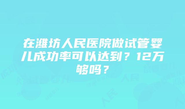 在潍坊人民医院做试管婴儿成功率可以达到？12万够吗？