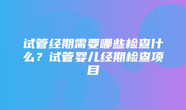 试管经期需要哪些检查什么？试管婴儿经期检查项目