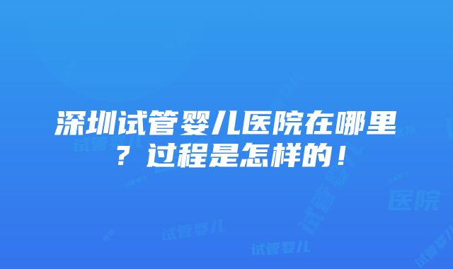 深圳试管婴儿医院在哪里？过程是怎样的！