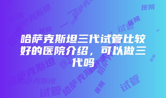 哈萨克斯坦三代试管比较好的医院介绍，可以做三代吗