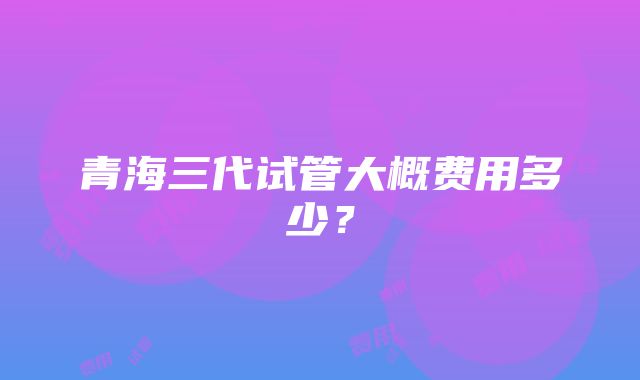 青海三代试管大概费用多少？