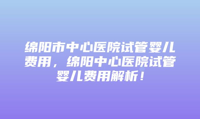 绵阳市中心医院试管婴儿费用，绵阳中心医院试管婴儿费用解析！