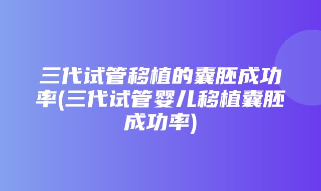 三代试管移植的囊胚成功率(三代试管婴儿移植囊胚成功率)