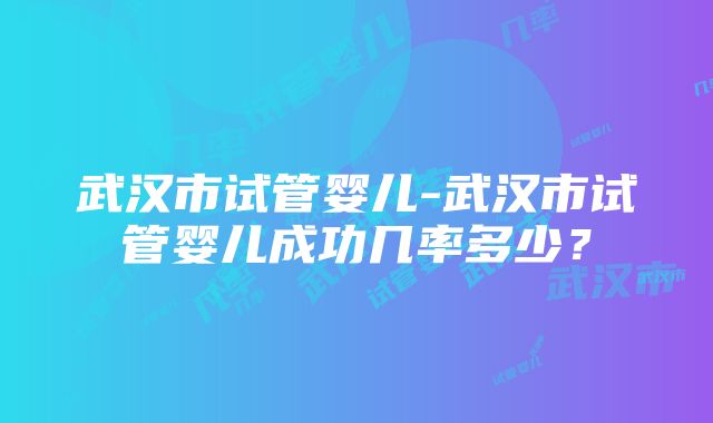 武汉市试管婴儿-武汉市试管婴儿成功几率多少？