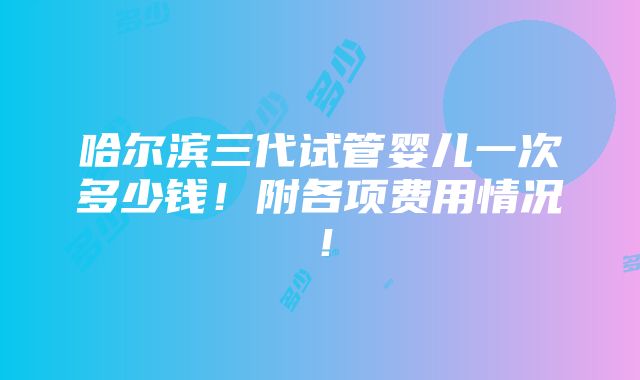 哈尔滨三代试管婴儿一次多少钱！附各项费用情况！