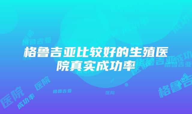 格鲁吉亚比较好的生殖医院真实成功率