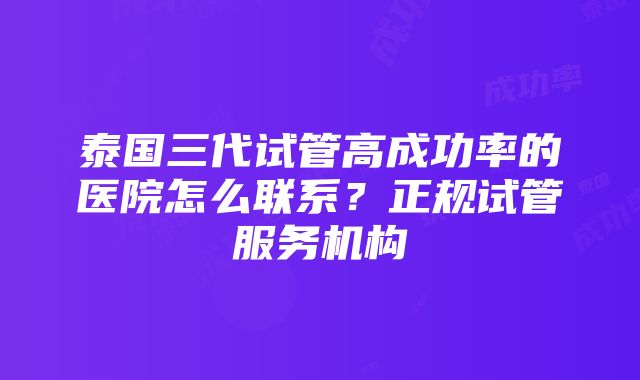 泰国三代试管高成功率的医院怎么联系？正规试管服务机构