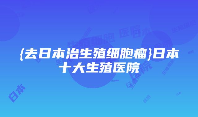 {去日本治生殖细胞瘤}日本十大生殖医院