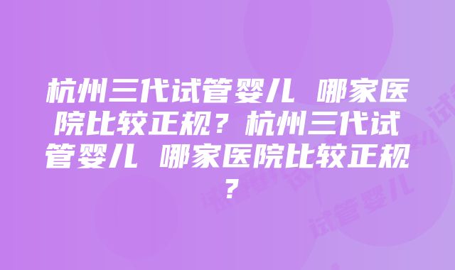 杭州三代试管婴儿 哪家医院比较正规？杭州三代试管婴儿 哪家医院比较正规？